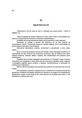 98




                                            92

                                 OBJETIVO DA FÉ


     "Alcançando o fim da vossa fé, que é a salvação das vossas almas." - Pedro. (I
PEDRO, 1:9.)

        "Qual a finalidade do esforço religioso em minha vida?" Esta é a interrogação que
todos os crentes deveriam formular a si mesmos, freqüentemente.
        O trabalho de auto-esclarecimento abriria novos caminhos à visão espiritual.
        Raramente se entrega o homem aos exercícios da fé, sem espírito de
comercialismo inferior. Comumente, busca-se o templo religioso com a preocupação de
ganhar alguma coisa para o dia que passa.
        Raciocínios elementares, contudo, conduziriam o pensamento a mais vastas
ilações.
        Seria a crença tão-somente recurso para facilitar certas operações mecânicas ou
rudimentares da vida humana? Os irracionais, porventura, não as realizam sem maior
esforço? Nutrir-se, repousar, dilatar a espécie, são característicos dos próprios seres
embrionários.
        O objetivo da fé constitui realização mais profunda. É a "salvação" a que se reporta
a Boa Nova, por excelência. E como Deus não nos criou para a perdição, salvar, segundo
o Evangelho, significa elevar, purificar e sublimar, intensificando-se a iluminação do
espírito para a Vida Eterna.
        Não há vitória da claridade sem expulsão das sombras, nem elevação sem suor da
subida.
        A fé representa a bússola, a lâmpada acesa a orientar-nos os passos através dos
obstáculos; localizá-la em ângulos inferiores do caminho é um engano de conseqüências
desastrosas, porque, muito longe de ser uma alavanca de impulsão para baixo, é asa
libertadora a conduzir para cima.
 