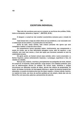100
94
ESCRITURA INDIVIDUAL
"Mas tudo isto aconteceu para que se cumpram as escrituras dos profetas. Então,
todos os discípulos, deixando-o, fugiram." - (MATEUS, 26:56.)
O desígnio a cumprir-se não constitui característica exclusiva para a missão de
Jesus.
Cada homem tem o mapa da ordem divina em sua existência, a ser executado com
a colaboração do livre-arbítrio, no grande plano da vida eterna.
Acima de tudo, nesse sentido, toda criatura pensante não ignora que será
compelida a restituir o corpo de carne à terra.
Os companheiros menos educados sabem, intuitivamente, que comparecerão a
exame de contas, que se lhes defrontarão paisagens novas, além do sepulcro, e que
colherão, sem mais nem menos, o fruto das ações que houverem semeado no seio da
coletividade terrestre.
Em geral, porém, ao homem comum esse contrato, entre o servo encarnado e o
Senhor Supremo, parece extremamente impreciso, e prossegue, experiência a fora, de
rebeldia em rebeldia.
Nem por isso, todavia, a escritura, principalmente nos parágrafos da morte, deixará
de cumprir-se. O momento, nesse particular, surge sempre, com múltiplos pretextos, para
que as determinações divinas se realizem. No minuto exato, familiares e amigos
excursionam em diferentes mundos de idéias, através das esferas da perplexidade, do
temor, da tristeza, da dúvida, da interrogação dolorosa e, apesar da presença tangível dos
afeiçoados, no quadro de testemunhos que lhe dizem respeito, o homem atende, sozinho,
no capitulo da morte, aos itens da escritura grafada por ele próprio, diante das Leis do
Eterno Pai, com seus atos, palavras e pensamentos de cada dia.
 
