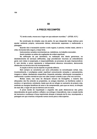 104
98
A PRECE RECOMPÕE
"E, tendo orado, moveu-se o lugar em que estavam reunidos." - (ATOS, 4:31.)
Na construção de simples casa de pedra, há que despender longo esforço para
ajustar ambiente próprio, removendo óbices, eliminando asperezas e melhorando a
paisagem.
Quando não é necessário acertar o solo rugoso, é preciso, muitas vezes, aterrar o
chão, formando leito seguro, à base forte.
Instrumentos variados movimentam-se, metódicos, no trabalho renovador.
Assim também na esfera de cogitações de ordem espiritual.
Na edificação da paz doméstica, na realização dos ideais generosos, no
desdobramento de serviços edificantes, urge providenciar recursos ao entendimento
geral, com vistas à cooperação, à responsabilidade, ao processo de ação imprescindível.
E, sem dúvida, a prece representa a indispensável alavanca renovadora, demovendo
obstáculos no terreno duro da incompreensão.
A oração é divina voz do espírito no grande silêncio.
Nem sempre se caracteriza por sons articulados na conceituação verbal, mas,
invariavelmente, é prodigioso poder espiritual comunicando emoções e pensamentos,
imagens e idéias, desfazendo empecilhos, limpando estradas, reformando concepções e
melhorando o quadro mental em que nos cabe cumprir a tarefa a que o Pai nos convoca.
Muitas vezes, nas lutas do discípulo sincero do Evangelho, a maioria dos
afeiçoados não lhe entende os propósitos, os amigos desertam, os familiares cedem à
sombra e à ignorância; entretanto, basta que ele se refugie no santuário da própria vida,
emitindo as energias benéficas do amor e da compreensão, para que se mova, na direção
de mais alto, o lugar em que se demora com os seus.
A prece tecida de inquietação e angústia não pode distanciar-se dos gritos
desordenados de quem prefere a aflição e se entrega à imprudência, mas a oração tecida
de harmonia e confiança é força imprimindo direção à bússola da fé viva, recompondo a
paisagem em que vivemos e traçando rumos novos para a vida superior.
 