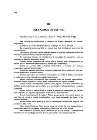 106
100
QUE FAZEMOS DO MESTRE?
"Que farei então de Jesus, chamado o Cristo?" - Pilatos. (MATEUS, 27:22.)
Nos círculos do Cristianismo, a pergunta de Pilatos reveste-se de singular
importância.
Que fazem os homens do Mestre Divino, no campo das lições diárias?
Os ociosos tentam convertê-lo em oráculo que lhes satisfaça as aspirações de
menor esforço.
Os vaidosos procuram transformá-lo em galeria de exibição, através da qual façam
mostruário permanente de personalismo inferior.
Os insensatos chamam-no indebitamente à aprovação dos desvarios a que se
entregam, a distância do trabalho digno.
Grandes fileiras seguem-lhe os passos, qual a multidão que o acompanhava, no
monte, apenas interessada na multiplicação de pães para o estômago.
Outros se acercam dEle, buscando atormentá-lo, à maneira dos fariseus
arguciosos, rogando "sinais do céu".
Numerosas pessoas visitam-no, imitando o gesto de Jairo, suplicando bênçãos,
crendo e descrendo ao mesmo tempo.
Diversos aprendizes ouvem-lhe os ensinamentos, ao modo de Judas, examinando
o melhor caminho de estabelecerem a própria dominação.
Vários corações observam-no, com simpatia, mas, na primeira oportunidade,
indagam, como a esposa de Zebedeu, sobre a distribuição dos lugares celestes.
Outros muitos o acompanham, estrada a fora, iguais a inúmeros admiradores de
Galiléia, que lhe estimavam os benefícios e as consolações, detestando-lhe as verdades
cristalinas.
Alguns imitam os beneficiários da Judéia, a levantarem mãos-postas no instante
das vantagens, e a fugirem, espavoridos, do sacrifício e do testemunho.
Grande maioria procede à moda de Pilatos que pergunta solenemente quanto ao
que fará de Jesus e acaba crucificando-o, com despreocupação do dever e da
responsabilidade.
Poucos imitam Simão Pedro que, após a iluminação no Pentecostes, segue-o sem
condições até à morte.
Raros copiam Paulo de Tarso que se ergue, na estrada do erro, colocando-se a
caminho da redenção, através de impedimentos e pedradas, até ao fim da luta.
Não basta fazer do Cristo Jesus o benfeitor que cura e protege. É indispensável
transformá-lo em padrão permanente da vida, por exemplo e modelo de cada dia.
 