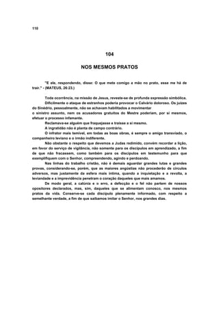 110
104
NOS MESMOS PRATOS
"E ele, respondendo, disse: O que mete comigo a mão no prato, esse me há de
trair." - (MATEUS, 26:23.)
Toda ocorrência, na missão de Jesus, reveste-se de profunda expressão simbólica.
Dificilmente o ataque de estranhos poderia provocar o Calvário doloroso. Os juizes
do Sinédrio, pessoalmente, não se achavam habilitados a movimentar
o sinistro assunto, nem os acusadores gratuitos do Mestre poderiam, por si mesmos,
efetuar o processo infamante.
Reclamava-se alguém que fraquejasse e traísse a si mesmo.
A ingratidão não é planta de campo contrário.
O infrator mais temível, em todas as boas obras, é sempre o amigo transviado, o
companheiro leviano e o irmão indiferente.
Não obstante o respeito que devemos a Judas redimido, convém recordar a lição,
em favor do serviço de vigilância, não somente para os discípulos em aprendizado, a fim
de que não fracassem, como também para os discípulos em testemunho para que
exemplifiquem com o Senhor, compreendendo, agindo e perdoando.
Nas linhas do trabalho cristão, não é demais aguardar grandes lutas e grandes
provas, considerando-se, porém, que as maiores angústias não procederão de círculos
adversos, mas justamente da esfera mais íntima, quando a inquietação e a revolta, a
leviandade e a imprevidência penetram o coração daqueles que mais amamos.
De modo geral, a calúnia e o erro, a defecção e o fel não partem de nossos
opositores declarados, mas, sim, daqueles que se alimentam conosco, nos mesmos
pratos da vida. Conserve-se cada discípulo plenamente informado, com respeito a
semelhante verdade, a fim de que saibamos imitar o Senhor, nos grandes dias.
 