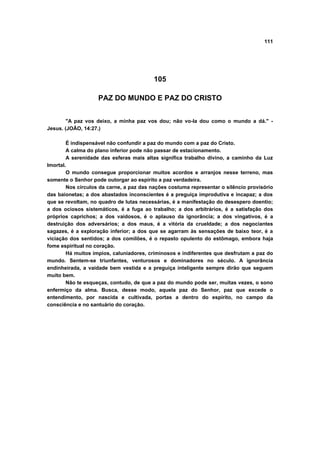 111
105
PAZ DO MUNDO E PAZ DO CRISTO
"A paz vos deixo, a minha paz vos dou; não vo-la dou como o mundo a dá." -
Jesus. (JOÃO, 14:27.)
É indispensável não confundir a paz do mundo com a paz do Cristo.
A calma do plano inferior pode não passar de estacionamento.
A serenidade das esferas mais altas significa trabalho divino, a caminho da Luz
Imortal.
O mundo consegue proporcionar muitos acordos e arranjos nesse terreno, mas
somente o Senhor pode outorgar ao espírito a paz verdadeira.
Nos círculos da carne, a paz das nações costuma representar o silêncio provisório
das baionetas; a dos abastados inconscientes é a preguiça improdutiva e incapaz; a dos
que se revoltam, no quadro de lutas necessárias, é a manifestação do desespero doentio;
a dos ociosos sistemáticos, é a fuga ao trabalho; a dos arbitrários, é a satisfação dos
próprios caprichos; a dos vaidosos, é o aplauso da ignorância; a dos vingativos, é a
destruição dos adversários; a dos maus, é a vitória da crueldade; a dos negociantes
sagazes, é a exploração inferior; a dos que se agarram às sensações de baixo teor, é a
viciação dos sentidos; a dos comilões, é o repasto opulento do estômago, embora haja
fome espiritual no coração.
Há muitos ímpios, caluniadores, criminosos e indiferentes que desfrutam a paz do
mundo. Sentem-se triunfantes, venturosos e dominadores no século. A ignorância
endinheirada, a vaidade bem vestida e a preguiça inteligente sempre dirão que seguem
muito bem.
Não te esqueças, contudo, de que a paz do mundo pode ser, muitas vezes, o sono
enfermiço da alma. Busca, desse modo, aquela paz do Senhor, paz que excede o
entendimento, por nascida e cultivada, portas a dentro do espírito, no campo da
consciência e no santuário do coração.
 