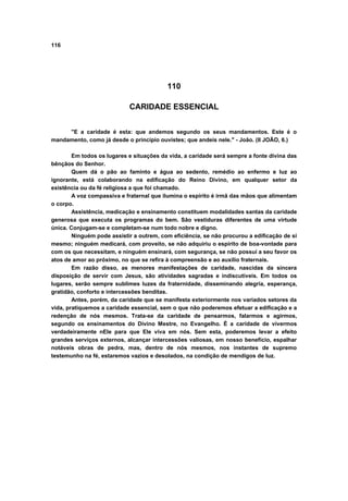 116
110
CARIDADE ESSENCIAL
"E a caridade é esta: que andemos segundo os seus mandamentos. Este é o
mandamento, como já desde o principio ouvistes; que andeis nele." - João. (II JOÃO, 6.)
Em todos os lugares e situações da vida, a caridade será sempre a fonte divina das
bênçãos do Senhor.
Quem dá o pão ao faminto e água ao sedento, remédio ao enfermo e luz ao
ignorante, está colaborando na edificação do Reino Divino, em qualquer setor da
existência ou da fé religiosa a que foi chamado.
A voz compassiva e fraternal que ilumina o espírito é irmã das mãos que alimentam
o corpo.
Assistência, medicação e ensinamento constituem modalidades santas da caridade
generosa que executa os programas do bem. São vestiduras diferentes de uma virtude
única. Conjugam-se e completam-se num todo nobre e digno.
Ninguém pode assistir a outrem, com eficiência, se não procurou a edificação de si
mesmo; ninguém medicará, com proveito, se não adquiriu o espírito de boa-vontade para
com os que necessitam, e ninguém ensinará, com segurança, se não possui a seu favor os
atos de amor ao próximo, no que se refira à compreensão e ao auxílio fraternais.
Em razão disso, as menores manifestações de caridade, nascidas da sincera
disposição de servir com Jesus, são atividades sagradas e indiscutíveis. Em todos os
lugares, serão sempre sublimes luzes da fraternidade, disseminando alegria, esperança,
gratidão, conforto e intercessões benditas.
Antes, porém, da caridade que se manifesta exteriormente nos variados setores da
vida, pratiquemos a caridade essencial, sem o que não poderemos efetuar a edificação e a
redenção de nós mesmos. Trata-se da caridade de pensarmos, falarmos e agirmos,
segundo os ensinamentos do Divino Mestre, no Evangelho. É a caridade de vivermos
verdadeiramente nEle para que Ele viva em nós. Sem esta, poderemos levar a efeito
grandes serviços externos, alcançar intercessões valiosas, em nosso benefício, espalhar
notáveis obras de pedra, mas, dentro de nós mesmos, nos instantes de supremo
testemunho na fé, estaremos vazios e desolados, na condição de mendigos de luz.
 