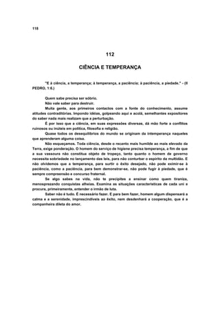 118
112
CIÊNCIA E TEMPERANÇA
"E à ciência, a temperança; à temperança, a paciência; à paciência, a piedade." - (II
PEDRO, 1:6.)
Quem sabe precisa ser sóbrio.
Não vale saber para destruir.
Muita gente, aos primeiros contactos com a fonte do conhecimento, assume
atitudes contraditórias. Impondo idéias, golpeando aqui e acolá, semelhantes expositores
do saber nada mais realizam que a perturbação.
É por isso que a ciência, em suas expressões diversas, dá mão forte a conflitos
ruinosos ou inúteis em política, filosofia e religião.
Quase todos os desequilíbrios do mundo se originam da intemperança naqueles
que aprenderam alguma coisa.
Não esqueçamos. Toda ciência, desde o recanto mais humilde ao mais elevado da
Terra, exige ponderação. O homem do serviço de higiene precisa temperança, a fim de que
a sua vassoura não constitua objeto de tropeço, tanto quanto o homem de governo
necessita sobriedade no lançamento das leis, para não conturbar o espírito da multidão. E
não olvidemos que a temperança, para surtir o êxito desejado, não pode eximir-se à
paciência, como a paciência, para bem demonstrar-se, não pode fugir à piedade, que é
sempre compreensão e concurso fraternal.
Se algo sabes na vida, não te precipites a ensinar como quem tiraniza,
menosprezando conquistas alheias. Examina as situações características de cada uni e
procura, primeiramente, entender o irmão de luta.
Saber não é tudo. É necessário fazer. E para bem fazer, homem algum dispensará a
calma e a serenidade, imprescindíveis ao êxito, nem desdenhará a cooperação, que é a
companheira dileta do amor.
 