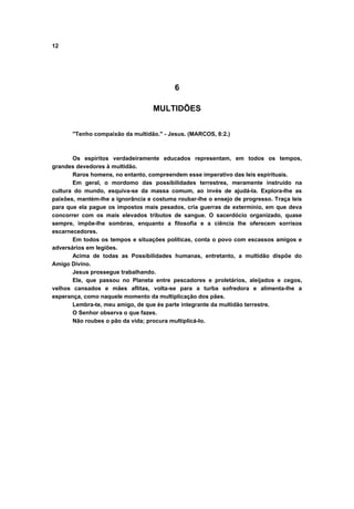 12
6
MULTIDÕES
"Tenho compaixão da multidão." - Jesus. (MARCOS, 8:2.)
Os espíritos verdadeiramente educados representam, em todos os tempos,
grandes devedores à multidão.
Raros homens, no entanto, compreendem esse imperativo das leis espirituais.
Em geral, o mordomo das possibilidades terrestres, meramente instruído na
cultura do mundo, esquiva-se da massa comum, ao invés de ajudá-la. Explora-lhe as
paixões, mantém-lhe a ignorância e costuma roubar-lhe o ensejo de progresso. Traça leis
para que ela pague os impostos mais pesados, cria guerras de extermínio, em que deva
concorrer com os mais elevados tributos de sangue. O sacerdócio organizado, quase
sempre, impõe-lhe sombras, enquanto a filosofia e a ciência lhe oferecem sorrisos
escarnecedores.
Em todos os tempos e situações políticas, conta o povo com escassos amigos e
adversários em legiões.
Acima de todas as Possibilidades humanas, entretanto, a multidão dispõe do
Amigo Divino.
Jesus prossegue trabalhando.
Ele, que passou no Planeta entre pescadores e proletários, aleijados e cegos,
velhos cansados e mães aflitas, volta-se para a turba sofredora e alimenta-lhe a
esperança, como naquele momento da multiplicação dos pães.
Lembra-te, meu amigo, de que és parte integrante da multidão terrestre.
O Senhor observa o que fazes.
Não roubes o pão da vida; procura multiplicá-lo.
 
