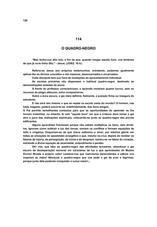 120
114
O QUADRO-NEGRO
"Mas tenho-vos dito isto, a fim de que, quando chegar aquela hora, vos lembreis
de que já vo-lo tinha dito." - Jesus. (JOÃO, 16:4.)
Referia-se Jesus aos próprios testemunhos, entretanto, podemos igualmente
aplicar-lhe os divinos conceitos a nós mesmos, desencarnados e encarnados.
Cada discípulo terá sua hora de revelações do aproveitamento individual.
As escolas primárias não dispensam o habitual quadro-negro, destinado às
demonstrações isoladas do aluno.
À frente do professor consciencioso, o aprendiz mostrará quanto lucrou, sem os
recursos do plágio afetuoso, entre companheiros.
Sobre a zona escura, o giz claro definirá, fielmente, a posição firme ou insegura do
estudante.
E não será isto mesmo o que se repete na escola vasta do mundo? O homem, nas
lutas vulgares, poderá socorrer-se, indefinidamente, dos bons amigos.
O Pai permite semelhantes contactos para que as oportunidades de aprender se lhe
tornem irrestritas; no entanto, lá vem "aquela hora" em que a criatura deve tomar o giz
alvo e puro das realizações espirituais, colocando-se junto ao quadro-negro das provas
edificantes.
Alguns aprendizes fracassam porque não sabem multiplicar os bens, nem dividi-
los. Ignoram como subtrair a luz das trevas, somam os conflitos e formam equações de
ódio e vingança. Esquecem-se de que Jesus salientou o amor, por máxima glória, em
todas as situações do apostolado evangélico e que, mesmo na cruz, depois de receber os
fatores da injúria, da perseguição, da ironia e do desprezo, somou-os na tábua do coração,
extraindo a divina equação de serenidade, entendimento e perdão.
Oh! vós, que ides ao quadro-negro das atividades terrestres, abandonai o giz
escuro da desesperação! escrevei em caracteres de luz o que aprendestes do Mestre
Divino! Revela o próprio valor! Lembrai-vos que instrutores benevolentes e sábios vos
inspiram as mãos! Abençoai o quadro-negro que vos pede o giz de suor e lágrimas,
porque junto dele podereis conquistar o curso maior!...
 