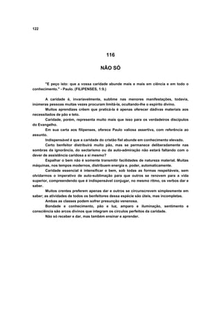 122
116
NÃO SÓ
"E peço isto: que a vossa caridade abunde mais e mais em ciência e em todo o
conhecimento." - Paulo. (FILIPENSES, 1:9.)
A caridade é, invariavelmente, sublime nas menores manifestações, todavia,
inúmeras pessoas muitas vezes procuram limitá-la, ocultando-lhe o espírito divino.
Muitos aprendizes crêem que praticá-la é apenas oferecer dádivas materiais aos
necessitados de pão e teto.
Caridade, porém, representa muito mais que isso para os verdadeiros discípulos
do Evangelho.
Em sua carta aos filipenses, oferece Paulo valiosa assertiva, com referência ao
assunto.
Indispensável é que a caridade do cristão fiel abunde em conhecimento elevado.
Certo benfeitor distribuirá muito pão, mas se permanece deliberadamente nas
sombras da ignorância, do sectarismo ou da auto-admiração não estará faltando com o
dever de assistência caridosa a si mesmo?
Espalhar o bem não é somente transmitir facilidades de natureza material. Muitas
máquinas, nos tempos modernos, distribuem energia e. poder, automaticamente.
Caridade essencial é intensificar o bem, sob todas as formas respeitáveis, sem
olvidarmos o imperativo de auto-sublimação para que outros se renovem para a vida
superior, compreendendo que é indispensável conjugar, no mesmo ritmo, os verbos dar e
saber.
Muitos crentes preferem apenas dar e outros se circunscrevem simplesmente em
saber; as atividades de todos os benfeitores dessa espécie são úteis, mas incompletas.
Ambas as classes podem sofrer presunção venenosa.
Bondade e conhecimento, pão e luz, amparo e iluminação, sentimento e
consciência são arcos divinos que integram os círculos perfeitos da caridade.
Não só receber e dar, mas também ensinar e aprender.
 