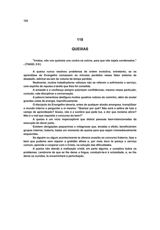 124
118
QUEIXAS
"Irmãos, não vos queixeis uns contra os outros, para que não sejais condenados."
- (TIAGO, 5:9.)
A queixa nunca resolveu problemas de ordem evolutiva, entretanto, se os
aprendizes do Evangelho somassem os minutos perdidos nesse falso sistema de
desabafo, admirar-se-iam do volume de tempo perdido.
Realmente, muitos trabalhadores valiosos não se referem a sofrimento e serviço,
com espírito de repulsa à tarefa que lhes foi cometida.
A amizade e a confiança sempre autorizam confidências; mesmo nesse particular,
contudo, vale disciplinar a conversação.
A palavra lamentosa desfigura muitos quadros nobres do caminho, além de anular
grandes cotas de energia, improficuamente.
O discípulo do Evangelho deveria, antes de qualquer alusão amargosa, tranqüilizar
o mundo interno e perguntar a si mesmo: "Queixar por quê? Não será a esfera de luta o
campo de aprendizado? Acaso, não é a sombra que pede luz, a dor que reclama alívio?
Não é o mal que requisita o concurso do bem?"
A queixa é um vício imperceptível que distrai pessoas bem-intencionadas da
execução do dever justo.
Existem obrigações pequeninas e milagrosas que, levadas a efeito, beneficiariam
grupos inteiros; todavia, basta um momento de queixa para que sejam irremediavelmente
esquecidas.
Se alguém ou algum acontecimento te oferece ocasião ao concurso fraterno, faze o
bem que puderes sem reparar a gratidão alheia e, por mais duro te pareça o serviço
comum, aprende a cooperar com o Cristo, na solução das dificuldades.
A queixa não atende à realização cristã, em parte alguma, e complica todos os
problemas. Lembra-te de que se lhe deres a língua, conduzir-te-á à ociosidade, e, se lhe
deres os ouvidos, te encaminhará à perturbação.
 