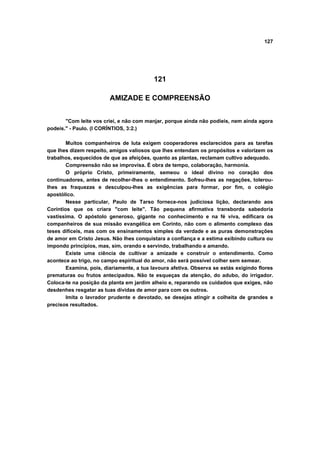 127
121
AMIZADE E COMPREENSÃO
"Com leite vos criei, e não com manjar, porque ainda não podíeis, nem ainda agora
podeis." - Paulo. (I CORÍNTIOS, 3:2.)
Muitos companheiros de luta exigem cooperadores esclarecidos para as tarefas
que lhes dizem respeito, amigos valiosos que lhes entendam os propósitos e valorizem os
trabalhos, esquecidos de que as afeições, quanto as plantas, reclamam cultivo adequado.
Compreensão não se improvisa. É obra de tempo, colaboração, harmonia.
O próprio Cristo, primeiramente, semeou o ideal divino no coração dos
continuadores, antes de recolher-lhes o entendimento. Sofreu-lhes as negações, tolerou-
lhes as fraquezas e desculpou-lhes as exigências para formar, por fim, o colégio
apostólico.
Nesse particular, Paulo de Tarso fornece-nos judiciosa lição, declarando aos
Coríntios que os criara "com leite". Tão pequena afirmativa transborda sabedoria
vastíssima. O apóstolo generoso, gigante no conhecimento e na fé viva, edificara os
companheiros de sua missão evangélica em Corinto, não com o alimento complexo das
teses difíceis, mas com os ensinamentos simples da verdade e as puras demonstrações
de amor em Cristo Jesus. Não lhes conquistara a confiança e a estima exibindo cultura ou
impondo princípios, mas, sim, orando e servindo, trabalhando e amando.
Existe uma ciência de cultivar a amizade e construir o entendimento. Como
acontece ao trigo, no campo espiritual do amor, não será possível colher sem semear.
Examina, pois, diariamente, a tua lavoura afetiva. Observa se estás exigindo flores
prematuras ou frutos antecipados. Não te esqueças da atenção, do adubo, do irrigador.
Coloca-te na posição da planta em jardim alheio e, reparando os cuidados que exiges, não
desdenhes resgatar as tuas dívidas de amor para com os outros.
Imita o lavrador prudente e devotado, se desejas atingir a colheita de grandes e
precisos resultados.
 