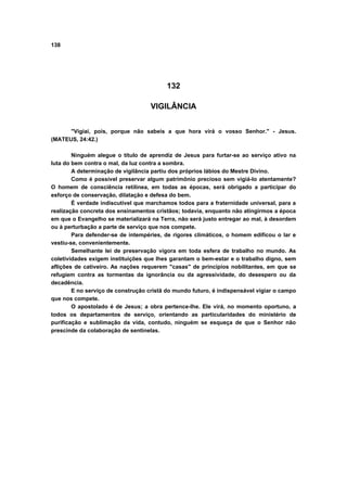 138
132
VIGILÂNCIA
"Vigiai, pois, porque não sabeis a que hora virá o vosso Senhor." - Jesus.
(MATEUS, 24:42.)
Ninguém alegue o título de aprendiz de Jesus para furtar-se ao serviço ativo na
luta do bem contra o mal, da luz contra a sombra.
A determinação de vigilância partiu dos próprios lábios do Mestre Divino.
Como é possível preservar algum patrimônio precioso sem vigiá-lo atentamente?
O homem de consciência retilínea, em todas as épocas, será obrigado a participar do
esforço de conservação, dilatação e defesa do bem.
É verdade indiscutível que marchamos todos para a fraternidade universal, para a
realização concreta dos ensinamentos cristãos; todavia, enquanto não atingirmos a época
em que o Evangelho se materializará na Terra, não será justo entregar ao mal, à desordem
ou à perturbação a parte de serviço que nos compete.
Para defender-se de intempéries, de rigores climáticos, o homem edificou o lar e
vestiu-se, convenientemente.
Semelhante lei de preservação vigora em toda esfera de trabalho no mundo. As
coletividades exigem instituições que lhes garantam o bem-estar e o trabalho digno, sem
aflições de cativeiro. As nações requerem "casas" de princípios nobilitantes, em que se
refugiem contra as tormentas da ignorância ou da agressividade, do desespero ou da
decadência.
E no serviço de construção cristã do mundo futuro, é indispensável vigiar o campo
que nos compete.
O apostolado é de Jesus; a obra pertence-lhe. Ele virá, no momento oportuno, a
todos os departamentos de serviço, orientando as particularidades do ministério de
purificação e sublimação da vida, contudo, ninguém se esqueça de que o Senhor não
prescinde da colaboração de sentinelas.
 