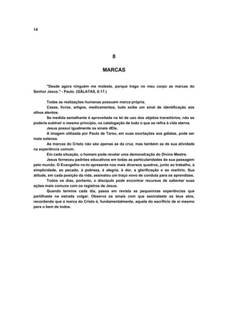 14
8
MARCAS
"Desde agora ninguém me moleste, porque trago no meu corpo as marcas do
Senhor Jesus." - Paulo. (GÁLATAS, 6:17.)
Todas as realizações humanas possuem marca própria.
Casas, livros, artigos, medicamentos, tudo exibe um sinal de identificação aos
olhos atentos.
Se medida semelhante é aproveitada na lei de uso dos objetos transitórios, não se
poderia subtrair o mesmo princípio, na catalogação de tudo o que se refira à vida eterna.
Jesus possui igualmente os sinais dEle.
A imagem utilizada por Paulo de Tarso, em suas exortações aos gálatas, pode ser
mais extensa.
As marcas do Cristo não são apenas as da cruz, mas também as de sua atividade
na experiência comum.
Em cada situação, o homem pode revelar uma demonstração do Divino Mestre.
Jesus forneceu padrões educativos em todas as particularidades da sua passagem
pelo mundo. O Evangelho no-lo apresenta nos mais diversos quadros, junto ao trabalho, à
simplicidade, ao pecado, à pobreza, à alegria, à dor, a glorificação e ao martírio. Sua
atitude, em cada posição da vida, assinalou um traço novo de conduta para os aprendizes.
Todos os dias, portanto, o discípulo pode encontrar recursos de salientar suas
ações mais comuns com os registros de Jesus.
Quando termine cada dia, passa em revista as pequeninas experiências que
partilhaste na estrada vulgar. Observa os sinais com que assinalaste os teus atos,
recordando que a marca do Cristo é, fundamentalmente, aquela do sacrifício de si mesmo
para o bem de todos.
 