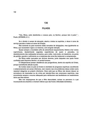 142
136
FILHOS
"Vós, filhos, sede obedientes a vossos pais, no Senhor, porque isto é justo." -
Paulo. (EFÉSIOS, 6:1.)
Se o direito é campo de elevação, aberto a todos os espíritos, o dever é zona de
serviço peculiar a todos os seres da Criação.
Não somente os pais humanos estão cercados de obrigações, mas igualmente os
filhos, que necessitam vigiar a si mesmos, com singular atenção.
Quase sempre a mocidade sofre de estranhável esquecimento. Estima criar rumos
caprichosos, desdenhando sagradas experiências de quem a precedeu, no
desdobramento das realizações terrestres, para voltar, mais tarde, em desânimo, ao ponto
de partida, quando o sofrimento ou a madureza dos anos lhe restauram a compreensão.
Os filhos estão marcados por divinos deveres, junto daqueles aos quais foram
confiados pelo Supremo Senhor, na senda humana.
É indispensável prestar obediência aos progenitores, dentro do espírito do Cristo,
porque semelhante atitude é justa.
Se muitas vezes os pais se furtam à claridade do progresso espiritual, escolhendo
o estacionamento em zonas inferiores, nem mesmo nas circunstâncias dessa ordem seria
razoável relegá-los ao próprio infortúnio. Claro está que os filhos não devem descer ao
sorvedouro da insensatez ou do crime por atender-lhes aos venenosos caprichos, mas
encontrarão sempre o recurso adequado para retribuírem aos benfeitores os inestimáveis
dons que lhes devem.
Não nos esqueçamos de que o filho descuidado, ocioso ou perverso é o pai
inconsciente de amanhã e o homem inferior que não fruirá a felicidade doméstica.
 