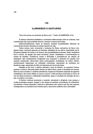 144
138
ILUMINEMOS O SANTUÁRIO
"Pois nós somos um santuário do Deus vivo." - Paulo. (II CORÍNTIOS, 6:16.)
O esforço individual estabelece a necessária diferenciação entre as criaturas, mas
a distribuição das oportunidades divinas é sempre a mesma para todos.
Indiscriminadamente, todas as pessoas recebem possibilidades idênticas de
crescimento mental e elevação ao campo superior da vida.
Todos somos, pois, consoante a sentença de Paulo, santuários do Deus vivo.
Apesar disso, inúmeras pessoas se declaram afastadas da luz eterna, deserdadas da fé.
Enquanto dispõem da saúde e do tesouro das possibilidades humanas, fazem anedotário
leve e irônico. Ao apagar das luzes terrestres, porém, inabilitados à movimentação no
campo da fantasia, revoltam-se contra a Divindade e precipitam-se em abismo de
desespero. São companheiros invigilantes que ocuparam o santuário do espírito com
material inadequado. Absorvidos pelas preocupações imediatistas da esfera inferior,
transformaram esperanças em ambições criminosas, expressões de confiança em
fanatismo cego, aspirações do Alto em interesses da zona mais baixa.
Debalde se faz ouvir a palavra delicada e pura do Senhor, no santuário interno,
quando a criatura, obcecada pelas ilusões do plano físico, perde a faculdade de escutar.
Entre os seus ouvidos e a sublime advertência, erguem-se fronteiras espessas de egoísmo
cristalizado e de viciosa aflição. E, pouco a pouco, o filho de Deus encarnado na Terra, de
rico de ideais humanos e realizações transitórias, passa à condição de mendigo de luz e
paz, na velhice e na morte...
O Senhor continua ensinando e amando, orientando e dirigindo, mas, porque a
surdez prossegue sempre, chegam a seu tempo as bombas renovadoras do sofrimento,
convidando a mente desviada e obscura à descoberta dos valores que lhe são próprios,
reintegrando-a no santuário de si mesma para o reencontro sublime com a Divindade.
 
