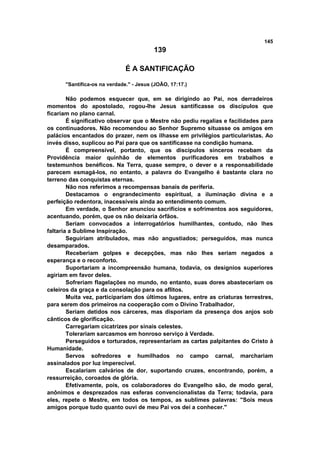 145
139
É A SANTIFICAÇÃO
"Santifica-os na verdade." - Jesus (JOÃO, 17:17.)
Não podemos esquecer que, em se dirigindo ao Pai, nos derradeiros
momentos do apostolado, rogou-lhe Jesus santificasse os discípulos que
ficariam no plano carnal.
É significativo observar que o Mestre não pediu regalias e facilidades para
os continuadores. Não recomendou ao Senhor Supremo situasse os amigos em
palácios encantados do prazer, nem os ilhasse em privilégios particularistas. Ao
invés disso, suplicou ao Pai para que os santificasse na condição humana.
É compreensível, portanto, que os discípulos sinceros recebam da
Providência maior quinhão de elementos purificadores em trabalhos e
testemunhos benéficos. Na Terra, quase sempre, o dever e a responsabilidade
parecem esmagá-los, no entanto, a palavra do Evangelho é bastante clara no
terreno das conquistas eternas.
Não nos referimos a recompensas banais de periferia.
Destacamos o engrandecimento espiritual, a iluminação divina e a
perfeição redentora, inacessíveis ainda ao entendimento comum.
Em verdade, o Senhor anunciou sacrifícios e sofrimentos aos seguidores,
acentuando, porém, que os não deixaria órfãos.
Seriam convocados a interrogatórios humilhantes, contudo, não lhes
faltaria a Sublime Inspiração.
Seguiriam atribulados, mas não angustiados; perseguidos, mas nunca
desamparados.
Receberiam golpes e decepções, mas não lhes seriam negados a
esperança e o reconforto.
Suportariam a incompreensão humana, todavia, os desígnios superiores
agiriam em favor deles.
Sofreriam flagelações no mundo, no entanto, suas dores abasteceriam os
celeiros da graça e da consolação para os aflitos.
Muita vez, participariam dos últimos lugares, entre as criaturas terrestres,
para serem dos primeiros na cooperação com o Divino Trabalhador,
Seriam detidos nos cárceres, mas disporiam da presença dos anjos sob
cânticos de glorificação.
Carregariam cicatrizes por sinais celestes.
Tolerariam sarcasmos em honroso serviço à Verdade.
Perseguidos e torturados, representariam as cartas palpitantes do Cristo à
Humanidade.
Servos sofredores e humilhados no campo carnal, marchariam
assinalados por luz imperecível.
Escalariam calvários de dor, suportando cruzes, encontrando, porém, a
ressurreição, coroados de glória.
Efetivamente, pois, os colaboradores do Evangelho são, de modo geral,
anônimos e desprezados nas esferas convencionalistas da Terra; todavia, para
eles, repete o Mestre, em todos os tempos, as sublimes palavras: "Sois meus
amigos porque tudo quanto ouvi de meu Pai vos dei a conhecer."
 