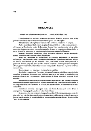 148
142
TRIBULAÇÕES
"Também nos gloriamos nas tribulações." - Paulo. (ROMANOS, 5:3.)
Comentando Paulo de Tarso os favores recebidos do Plano Superior, com muita
propriedade não se esquecia de acrescentar o seu júbilo nas tribulações.
O Cristianismo está repleto de ensinamentos sublimes para todos os tempos.
Muitos aprendizes não lembram o apóstolo da gentilidade senão em seu encontro
divino com o Messias, às portas de Damasco, fixando-lhe a transformação sob o hálito
renovador de Jesus, e muitos companheiros se lhe dirigem ao coração, mentalizando-lhe a
coroa de espírito redimido e de trabalhador glorificado na casa do Pai Celestial.
A palavra do grande operário do Cristo, entretanto, não deixa margem a qualquer
dúvida, quanto ao preço que lhe custou a redenção.
Muita vez, reporta-se às dilacerações do caminho, salientando as estações
educativas e restauradoras, entre o primeiro clarão da fé e o supremo testemunho. Depois
da bênção consoladora que lhe reforma a vida, ei-lo entre açoites, desesperanças e
pedradas. Entre a graça de Jesus que lhe fora ao encontro e o esforço que lhe competia
efetuar, por reencontrá-lo, são indispensáveis anos pesados de serviço áspero e contínua
renunciação.
Reparemos em nós mesmos, à frente da luz evangélica.
Nem todos renascem na Terra, com tarefas definidas na autoridade, na eminência
social ou no governo do mundo, mas podemos asseverar que todos os discípulos, em
qualquer situação ou circunstância, podem dispor de força, posição e controle de si
próprios.
Recordemos que a tribulação produz fortaleza e paciência e, em verdade, ninguém
encontra o tesouro da experiência, no pântano da ociosidade. É necessário acordar com o
dia, seguindo-lhe o curso brilhante de serviço, nas oportunidades de trabalho que ele nos
descortina.
A existência terrestre é passagem para a luz eterna. E prosseguir com o Cristo é
acompanhar-lhe as pegadas, evitando o desvio insidioso.
No exame, pois, das considerações paulinas, não olvidemos que se Jesus veio até
nós, cabe-nos marchar desassombradamente ao encontro dEle, compreendendo que, para
isso, o grande serviço de preparação há de ser começado na maravilhosa e desconhecida
"terra de nós mesmos"
 