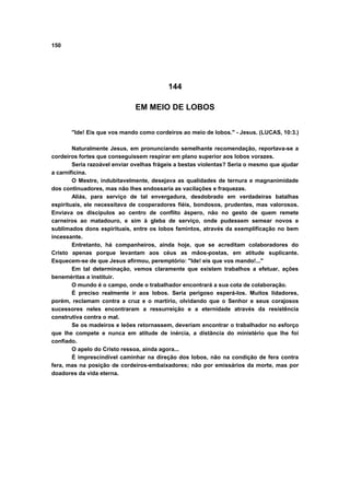 150
144
EM MEIO DE LOBOS
"Ide! Eis que vos mando como cordeiros ao meio de lobos." - Jesus. (LUCAS, 10:3.)
Naturalmente Jesus, em pronunciando semelhante recomendação, reportava-se a
cordeiros fortes que conseguissem respirar em plano superior aos lobos vorazes.
Seria razoável enviar ovelhas frágeis a bestas violentas? Seria o mesmo que ajudar
a carnificina.
O Mestre, indubitavelmente, desejava as qualidades de ternura e magnanimidade
dos continuadores, mas não lhes endossaria as vacilações e fraquezas.
Aliás, para serviço de tal envergadura, desdobrado em verdadeiras batalhas
espirituais, ele necessitava de cooperadores fiéis, bondosos, prudentes, mas valorosos.
Enviava os discípulos ao centro de conflito áspero, não no gesto de quem remete
carneiros ao matadouro, e sim à gleba de serviço, onde pudessem semear novos e
sublimados dons espirituais, entre os lobos famintos, através da exemplificação no bem
incessante.
Entretanto, há companheiros, ainda hoje, que se acreditam colaboradores do
Cristo apenas porque levantam aos céus as mãos-postas, em atitude suplicante.
Esquecem-se de que Jesus afirmou, peremptório: "Ide! eis que vos mando!..."
Em tal determinação, vemos claramente que existem trabalhos a efetuar, ações
beneméritas a instituir.
O mundo é o campo, onde o trabalhador encontrará a sua cota de colaboração.
É preciso realmente ir aos lobos. Seria perigoso esperá-los. Muitos lidadores,
porém, reclamam contra a cruz e o martírio, olvidando que o Senhor e seus corajosos
sucessores neles encontraram a ressurreição e a eternidade através da resistência
construtiva contra o mal.
Se os madeiros e leões retornassem, deveriam encontrar o trabalhador no esforço
que lhe compete e nunca em atitude de inércia, a distância do ministério que lhe foi
confiado.
O apelo do Cristo ressoa, ainda agora...
É imprescindível caminhar na direção dos lobos, não na condição de fera contra
fera, mas na posição de cordeiros-embaixadores; não por emissários da morte, mas por
doadores da vida eterna.
 