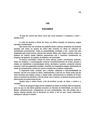 155
149
ESCAMAS
"E logo lhe caíram dos olhos como que umas escamas, e recuperou a vista." -
(ATOS, 9:18.)
A visita de Ananias a Paulo de Tarso, na aflitiva situação de Damasco, sugere
elevadas considerações.
Que temos sido nas sombras do pretérito senão criaturas recobertas de escamas
pesadas sob todos os pontos de vista? Não somente os olhos se cobriram de
semelhantes excrescências. Todas as possibilidades confiadas a nós outros hão sido
eclipsadas pela nossa incúria, através dos séculos. Mãos, pés, língua, ouvidos, todos os
poderes da criatura, desde milênios permanecem sob o venenoso revestimento da
preguiça, do egoísmo, do orgulho, da idolatria e da insensatez.
O socorro concedido a Paulo de Tarso oferece, porém, ensinamento profundo.
Antes de recebê-lo, o ex-perseguidor rende-se incondicionalmente ao Cristo; penetra a
cidade, em obediência à recomendação divina, derrotado e sozinho, revelando extrema
renúncia, onde fora aplaudido triunfador. Acolhido em hospedaria singela, abandonado de
todos os companheiros, confiou em Jesus e recebeu-lhe a sublime cooperação.
É importante notar, contudo, que o Senhor, utilizando a instrumentalidade de
Ananias, não lhe cura senão os olhos, restituindo-lhe o dom de ver. Paulo sente que lhe
caem escamas dos órgãos visuais e, desde então, oferecendo-se ao trabalho do Cristo,
entra no caminho do sacrifício, a fim de extrair, por si mesmo, as demais escamas que lhe
obscureciam as outras zonas do ser.
Quanto lutou e sofreu Paulo, a fim de purificar os pés, as mãos, a mente e o
coração?
Trata-se de pergunta digna de ser meditada em todos os tempos. Não te esqueças,
pois, de que na luta diária poderás encontrar os Ananias da fraternidade, em nome do
Mestre; aproximar-se-ão, compassivos, de tuas necessidades, mas não olvides que o
Senhor apenas permite que te devolvam os olhos, a fim de que, vendo claramente,
retifiques a vida por ti mesmo.
 