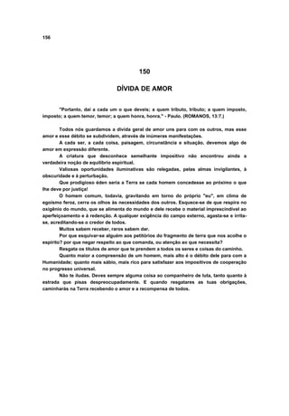 156
150
DÍVIDA DE AMOR
"Portanto, dai a cada um o que deveis; a quem tributo, tributo; a quem imposto,
imposto; a quem temor, temor; a quem honra, honra." - Paulo. (ROMANOS, 13:7.)
Todos nós guardamos a dívida geral de amor uns para com os outros, mas esse
amor e esse débito se subdividem, através de inúmeras manifestações.
A cada ser, a cada coisa, paisagem, circunstância e situação, devemos algo de
amor em expressão diferente.
A criatura que desconhece semelhante impositivo não encontrou ainda a
verdadeira noção de equilíbrio espiritual.
Valiosas oportunidades iluminativas são relegadas, pelas almas invigilantes, à
obscuridade e à perturbação.
Que prodigioso éden seria a Terra se cada homem concedesse ao próximo o que
lhe deve por justiça!
O homem comum, todavia, gravitando em torno do próprio "eu", em clima de
egoísmo feroz, cerra os olhos às necessidades dos outros. Esquece-se de que respira no
oxigênio do mundo, que se alimenta do mundo e dele recebe o material imprescindível ao
aperfeiçoamento e à redenção. A qualquer exigência do campo externo, agasta-se e irrita-
se, acreditando-se o credor de todos.
Muitos sabem receber, raros sabem dar.
Por que esquivar-se alguém aos petitórios do fragmento de terra que nos acolhe o
espírito? por que negar respeito ao que comanda, ou atenção ao que necessita?
Resgata os títulos de amor que te prendem a todos os seres e coisas do caminho.
Quanto maior a compreensão de um homem, mais alto é o débito dele para com a
Humanidade; quanto mais sábio, mais rico para satisfazer aos impositivos de cooperação
no progresso universal.
Não te iludas. Deves sempre alguma coisa ao companheiro de luta, tanto quanto à
estrada que pisas despreocupadamente. E quando resgatares as tuas obrigações,
caminharás na Terra recebendo o amor e a recompensa de todos.
 