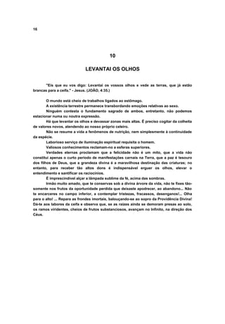16
10
LEVANTAI OS OLHOS
"Eis que eu vos digo: Levantai os vossos olhos e vede as terras, que já estão
brancas para a ceifa." - Jesus. (JOÃO, 4:35.)
O mundo está cheio de trabalhos ligados ao estômago.
A existência terrestre permanece transbordando emoções relativas ao sexo.
Ninguém contesta o fundamento sagrado de ambos, entretanto, não podemos
estacionar numa ou noutra expressão.
Há que levantar os olhos e devassar zonas mais altas. É preciso cogitar da colheita
de valores novos, atendendo ao nosso próprio celeiro.
Não se resume a vida a fenômenos de nutrição, nem simplesmente à continuidade
da espécie.
Laborioso serviço de iluminação espiritual requisita o homem.
Valiosos conhecimentos reclamam-no a esferas superiores.
Verdades eternas proclamam que a felicidade não é um mito, que a vida não
constitui apenas o curto período de manifestações carnais na Terra, que a paz é tesouro
dos filhos de Deus, que a grandeza divina é a maravilhosa destinação das criaturas; no
entanto, para receber tão altos dons é indispensável erguer os olhos, elevar o
entendimento e santificar os raciocínios.
É imprescindível alçar a lâmpada sublime da fé, acima das sombras.
Irmão muito amado, que te conservas sob a divina árvore da vida, não te fixes tão-
somente nos frutos da oportunidade perdida que deixaste apodrecer, ao abandono... Não
te encarceres no campo inferior, a contemplar tristezas, fracassos, desenganos!... Olha
para o alto! ... Repara as frondes imortais, balouçando-se ao sopro da Providência Divina!
Dá-te aos labores da ceifa e observa que, se as raízes ainda se demoram presas ao solo,
os ramos viridentes, cheios de frutos substanciosos, avançam no Infinito, na direção dos
Céus.
 