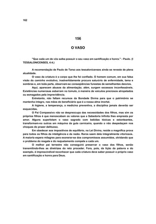 162
156
O VASO
"Que cada um de vós saiba possuir o seu vaso em santificação e honra." - Paulo. (I
TESSALONICENSES, 4:4.)
A recomendação de Paulo de Tarso aos tessalonicenses ainda se reveste de plena
atualidade.
O vaso da criatura é o corpo que lhe foi confiado. O homem comum, em sua falsa
visão do caminho evolutivo, inadvertidamente procura saturá-lo de enfermidade, lama e
sombras e, em toda parte, observam-se conseqüências funestas de semelhantes desvios.
Aqui, aparecem abusos da alimentação; além, surgem excessos inconfessáveis.
Existências numerosas esbarram no túmulo, à maneira de veículos preciosos atropelados
ou esmagados pela imprevidência.
Entretanto, não faltam recursos da Bondade Divina para que o patrimônio se
mantenha íntegro, nas mãos do beneficiário que é a nossa alma imortal.
A higiene, a temperança, a medicina preventiva, a disciplina jamais deverão ser
esquecidas.
O Pai Compassivo não se despreocupa das necessidades dos filhos, mas sim os
próprios filhos é que menoscabam os valores que a Sabedoria Infinita lhes empresta por
amor. Alguns superlotam o vaso sagrado com bebidas tóxicas e estonteantes,
transformam-no outros em máquina da gula carniceira, quando o não despedaçam nos
choques do prazer delituoso.
Em obedecer aos impositivos de equilíbrio, na Lei Divina, reside a magnífica prova
para todos os filhos da inteligência e da razão. Raros saem dela integralmente vitoriosos.
A maioria espera milagres para exonerar-se dos compromissos assumidos, olvidando que
o problema do resgate e do reajustamento compete a cada um.
O melhor pai terrestre não conseguirá preservar o vaso dos filhos, senão
transmitindo-lhes as diretrizes do reto proceder. Fora, pois, da lição da palavra e do
exemplo, é imprescindível reconhecer que cada criatura deve saber possuir o próprio vaso
em santificação e honra para Deus.
 