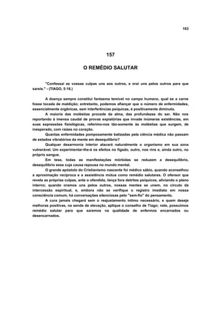 163
157
O REMÉDIO SALUTAR
"Confessai as vossas culpas uns aos outros, e orai uns pelos outros para que
sareis." - (TIAGO, 5:16.)
A doença sempre constitui fantasma temível no campo humano, qual se a carne
fosse tocada de maldição; entretanto, podemos afiançar que o número de enfermidades,
essencialmente orgânicas, sem interferências psíquicas, é positivamente diminuto.
A maioria das moléstias procede da alma, das profundezas do ser. Não nos
reportando à imensa caudal de provas expiatórias que invade inúmeras existências, em
suas expressões fisiológicas, referimo-nos tão-somente às moléstias que surgem, de
inesperado, com raízes no coração.
Quantas enfermidades pomposamente batizadas pela ciência médica não passam
de estados vibratórios da mente em desequilíbrio?
Qualquer desarmonia interior atacará naturalmente o organismo em sua zona
vulnerável. Um experimentar-lhe-á os efeitos no fígado, outro, nos rins e, ainda outro, no
próprio sangue.
Em tese, todas as manifestações mórbidas se reduzem a desequilíbrio,
desequilíbrio esse cuja causa repousa no mundo mental.
O grande apóstolo do Cristianismo nascente foi médico sábio, quando aconselhou
a aproximação recíproca e a assistência mútua como remédio salutares. O ofensor que
revela as próprias culpas, ante o ofendido, lança fora detritos psíquicos, aliviando o plano
interno; quando oramos uns pelos outros, nossas mentes se unem, no círculo da
intercessão espiritual, e, embora não se verifique o registro imediato em nossa
consciência comum, há conversações silenciosas pelo "sem-fio" do pensamento.
A cura jamais chegará sem o reajustamento íntimo necessário, e quem deseje
melhoras positivas, na senda de elevação, aplique o conselho de Tiago; nele, possuímos
remédio salutar para que saremos na qualidade de enfermos encarnados ou
desencarnados.
 