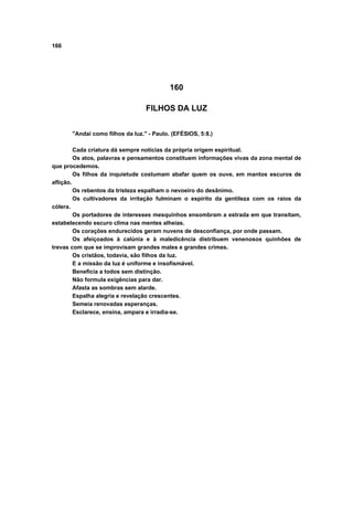 166
160
FILHOS DA LUZ
"Andai como filhos da luz." - Paulo. (EFÉSIOS, 5:8.)
Cada criatura dá sempre notícias da própria origem espiritual.
Os atos, palavras e pensamentos constituem informações vivas da zona mental de
que procedemos.
Os filhos da inquietude costumam abafar quem os ouve, em mantos escuros de
aflição.
Os rebentos da tristeza espalham o nevoeiro do desânimo.
Os cultivadores da irritação fulminam o espírito da gentileza com os raios da
cólera.
Os portadores de interesses mesquinhos ensombram a estrada em que transitam,
estabelecendo escuro clima nas mentes alheias.
Os corações endurecidos geram nuvens de desconfiança, por onde passam.
Os afeiçoados à calúnia e à maledicência distribuem venenosos quinhões de
trevas com que se improvisam grandes males e grandes crimes.
Os cristãos, todavia, são filhos da luz.
E a missão da luz é uniforme e insofismável.
Beneficia a todos sem distinção.
Não formula exigências para dar.
Afasta as sombras sem alarde.
Espalha alegria e revelação crescentes.
Semeia renovadas esperanças.
Esclarece, ensina, ampara e irradia-se.
 