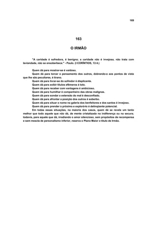 169
163
O IRMÃO
"A caridade é sofredora, é benigna; a caridade não é invejosa, não trata com
leviandade, não se ensoberbece." - Paulo. (I CORÍNTIOS, 13:4.)
Quem dá para mostrar-se é vaidoso.
Quem dá para torcer o pensamento dos outros, dobrando-o aos pontos de vista
que lhe são peculiares, é tirano.
Quem dá para livrar-se do sofredor é displicente.
Quem dá para exibir títulos efêmeros é tolo.
Quem dá para receber com vantagens é ambicioso.
Quem dá para humilhar é companheiro das obras malignas.
Quem dá para sondar a extensão do mal é desconfiado.
Quem dá para afrontar a posição dos outros é soberbo.
Quem dá para situar o nome na galeria dos benfeitores e dos santos é invejoso.
Quem dá para prender o próximo e explorá-lo é delinqüente potencial.
Em todas essas situações, na maioria dos casos, quem dá se revela um tanto
melhor que todo aquele que não dá, de mente cristalizada na indiferença ou na secura;
todavia, para aquele que dá, irradiando o amor silencioso, sem propósitos de recompensa
e sem mescla de personalismo inferior, reserva o Plano Maior o título de Irmão.
 