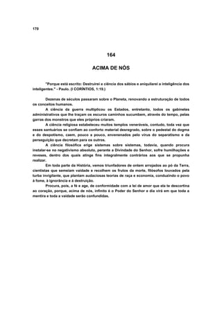 170
164
ACIMA DE NÓS
"Porque está escrito: Destruirei a ciência dos sábios e aniquilarei a inteligência dos
inteligentes." - Paulo. (I CORÍNTIOS, 1:19.)
Dezenas de séculos passaram sobre o Planeta, renovando a estruturação de todos
os conceitos humanos.
A ciência da guerra multiplicou os Estados, entretanto, todos os gabinetes
administrativos que lhe traçam os escuros caminhos sucumbem, através do tempo, pelas
garras dos monstros que eles próprios criaram.
A ciência religiosa estabeleceu muitos templos veneráveis, contudo, toda vez que
esses santuários se confiam ao conforto material desregrado, sobre o pedestal do dogma
e do despotismo, caem, pouco a pouco, envenenados pelo vírus do separatismo e da
perseguição que decretam para os outros.
A ciência filosófica erige sistemas sobre sistemas, todavia, quando procura
instalar-se no negativismo absoluto, perante a Divindade do Senhor, sofre humilhações e
reveses, dentro dos quais atinge fins integralmente contrários aos que se propunha
realizar.
Em toda parte da História, vemos triunfadores de ontem arrojados ao pó da Terra,
cientistas que semeiam vaidade e recolhem os frutos da morte, filósofos louvados pela
turba invigilante, que plantam audaciosas teorias de raça e economia, conduzindo o povo
à fome, à ignorância e à destruição.
Procura, pois, a fé e age, de conformidade com a lei de amor que ela te descortina
ao coração, porque, acima de nós, infinito é o Poder do Senhor e dia virá em que toda a
mentira e toda a vaidade serão confundidas.
 