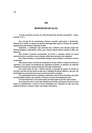 172
166
RESPOSTAS DO ALTO
"E qual o pai dentre vós que, se o filho lhe pedir pão, lhe dará uma pedra?" - Jesus.
(LUCAS, 11:11.)
Nos círculos da fé, encontramos diversos corações extenuados e desiludidos.
Referem-se à oração, à maneira de doentes desenganados quanto à eficácia do remédio,
alegando que não recebem respostas do Alto.
Entretanto, a meditação mais profunda lhes conferiria mais elevada noção dos
Divinos Desígnios, entendendo, enfim, que o Senhor jamais oferece pedras ao filho que
pede pão.
Nem sempre é possível compreender, de pronto, a resposta celeste em nosso
caminho de luta, no entanto, nunca é demais refletir para perceber com sabedoria.
Em muitas ocasiões, a contrariedade amarga é aviso benéfico e a doença é recurso
de salvação.
Não poucas vezes, as flores da compaixão do Cristo visitam a criatura em forma de
espinhos e, em muitas circunstâncias da experiência terrestre, as bênçãos da medicina
celestial se transformam temporariamente em feridas santificantes.
Em muitas fases da luta, o Senhor decreta a cassação de tempo ao círculo do
servidor, para que ele não encha os dias com a repetição de graves delitos e, não raro, dá-
lhe fealdade ao corpo físico para que sua alma se ilumine e progrida.
Se a paternidade terrena, imperfeita e deficiente, vela em favor dos filhos, que dizer
da Paternidade de Deus, que sustenta o Universo ao preço de inesgotável amor?
O Todo-Compassivo nunca atira pedras às mãos súplices que lhe rogam auxílio.
Se te demoras, pois, no seio das inibições provisórias, permanece convicto de que
todos os impedimentos e dores te foram concedidos por respostas do Alto aos teus
pedidos de socorro, amparo e lição, com vistas à vida eterna.
 