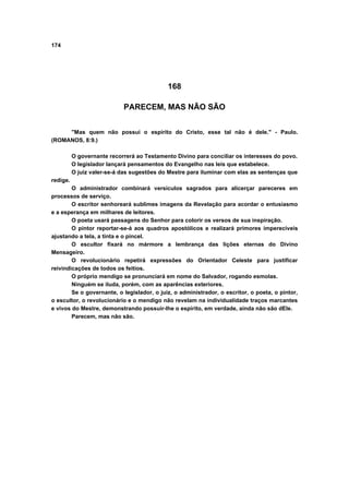 174
168
PARECEM, MAS NÃO SÃO
"Mas quem não possui o espírito do Cristo, esse tal não é dele." - Paulo.
(ROMANOS, 8:9.)
O governante recorrerá ao Testamento Divino para conciliar os interesses do povo.
O legislador lançará pensamentos do Evangelho nas leis que estabelece.
O juiz valer-se-á das sugestões do Mestre para iluminar com elas as sentenças que
redige.
O administrador combinará versículos sagrados para alicerçar pareceres em
processos de serviço.
O escritor senhoreará sublimes imagens da Revelação para acordar o entusiasmo
e a esperança em milhares de leitores.
O poeta usará passagens do Senhor para colorir os versos de sua inspiração.
O pintor reportar-se-á aos quadros apostólicos e realizará primores imperecíveis
ajustando a tela, a tinta e o pincel.
O escultor fixará no mármore a lembrança das lições eternas do Divino
Mensageiro.
O revolucionário repetirá expressões do Orientador Celeste para justificar
reivindicações de todos os feitios.
O próprio mendigo se pronunciará em nome do Salvador, rogando esmolas.
Ninguém se iluda, porém, com as aparências exteriores.
Se o governante, o legislador, o juiz, o administrador, o escritor, o poeta, o pintor,
o escultor, o revolucionário e o mendigo não revelam na individualidade traços marcantes
e vivos do Mestre, demonstrando possuir-lhe o espírito, em verdade, ainda não são dEle.
Parecem, mas não são.
 