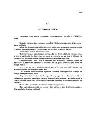 177
171
NO CAMPO FÍSICO
"Semeia-se corpo animal, ressuscitará corpo espiritual." - Paulo. (I CORÍNTIOS,
15:44.)
Ninguém menospreze a expressão animal da vida humana, a pretexto de preservar-
se na santidade.
A imersão da mente nos fluidos terrestres é uma oportunidade de sublimação que
o espírito operoso e desperto transforma em estruturação de valores eternos.
A sementeira comum é símbolo perfeito.
O gérmen lançado à cova escura sofre a ação dos detritos da terra, afronta a lama,
o frio, a resistência do chão, mas em breve se converte em verdura e utilidade na
folhagem, em perfume e cor nas flores e em alimento e riqueza nos frutos.
Compreendamos, pois, que a semente não estacionou. Rompeu todos os
obstáculos e, sobretudo, obedeceu à influência da luz que a orientava para cima, na
direção do Sol.
A cova do corpo é também preciosa para a lavoura espiritual, quando nos
submetemos à lei que nos induz para o Alto.
Toda criatura provisoriamente algemada à matéria pode aproveitar o tempo na
criação de espiritualidade divina.
O apóstolo, todavia, é muito claro quando emprega o termo "semeia-se". Quem
nada planta, quem não trabalha na elevação da própria vida, coagula a atividade mental e
rola no tempo à maneira do seixo que avança quase inalterável, a golpes inesperados da
natureza.
Quem cultiva espinhos, naturalmente alcançará espinheiros.
Mas, o coração prevenido que semeia o bem e a luz, no solo de si mesmo, espere,
feliz, a colheita da glória espiritual.
 