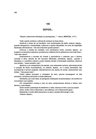186
180
DEPOIS...
"Depois, sobrevindo tribulação ou perseguição..." - Jesus. (MARCOS, 4:17.)
Toda a gente conhece a ciência de começar as boas obras.
Aceita-se o braço de um benfeitor, com exclamações de júbilo, todavia, depois...
quando desaparece a necessidade, cultiva-se a queixa descabida, no rumo da ingratidão
declarada, afirmando-se - "ele não é tão bom quanto parece".
Inicia-se a missão de caridade, com entusiasmo santo, contudo, depois... ao
surgirem os primeiros espinhos, proclama-se a falência da fé, gritando-se com toda força -
"não vale a pena".
Empreende-se a jornada da virtude e aproveita-se o estímulo que o Senhor
concede à alma, através de mil recursos diferentes, entretanto, depois... quando a
disciplina e o sacrifício cobram o justo imposto devido à iluminação espiritual, clama-se
com enfado - "assim também, não".
Ajuda-se a um companheiro da estrada, com extremado carinho, adornando-se-lhe
o coração de flores encomiásticas, no entanto, depois... se a nossa sementeira não
corresponde à ternura exigente, abandonamo-lo aos azares da senda, asseverando com
ênfase - "não posso mais".
Todos sabem principiar o ministério do bem, poucos prosseguem na lide
salvadora, raríssimos terminam a tarefa edificante.
Entretanto, por outro lado, as perigosas realizações da perturbação e da sombra se
concretizam com rapidez.
Um companheiro começa a trair os seus compromissos divinos e efetua, sem
demora, o que deseja.
Outro enceta a plantação do desânimo e, lesto, alcança os fins a que se propõe.
Outro, ainda, inicia a discórdia e, sem detença, cria a desarmonia geral.
Realmente, é muito difícil perseverar no bem e sempre fácil atingir o mal.
Todavia, depois...
 
