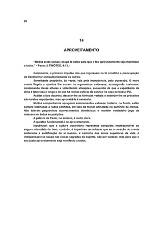 20
14
APROVEITAMENTO
"Medita estas coisas; ocupa-te nelas para que o teu aproveitamento seja manifesto
a todos." - Paulo. (I TIMÓTEO, 4:15.)
Geralmente, o primeiro impulso dos que ingressam na fé constitui a preocupação
de transformar compulsoriamente os outros.
Semelhante propósito, às vezes, raia pela imprudência, pela obsessão. O novo
crente flagela a quantos lhe ouvem os argumentos calorosos, azorragando costumes,
condenando idéias alheias e violentando situações, esquecido de que a experiência da
alma é laboriosa e longa e de que há muitas esferas de serviço na casa de Nosso Pai.
Aceitar a boa doutrina, decorar-lhe as fórmulas verbais e estender-lhe os preceitos
são tarefas importantes, mas aproveitá-la é essencial.
Muitos companheiros apregoam ensinamentos valiosos, todavia, no fundo, estão
sempre inclinados a rudes conflitos, em face da menor alfinetada no caminho da crença.
Não toleram pequeninos aborrecimentos domésticos e mantêm verdadeiro jogo de
máscara em todas as posições.
A palavra de Paulo, no entanto, é muito clara.
A questão fundamental é de aproveitamento.
Indubitável que a cultura doutrinária representa conquista imprescindível ao
seguro ministério do bem; contudo, é imperioso reconhecer que se o coração do crente
ambiciona a santificação de si mesmo, a caminho das zonas superiores da vida, é
indispensável se ocupe nas coisas sagradas do espírito, não por vaidade, mas para que o
seu justo aproveitamento seja manifesto a todos.
 