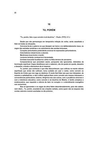 22
16
TU, PORÉM
"Tu, porém, fala o que convém à sã doutrina." - Paulo. (TITO, 2:1.)
Desde que não permaneças em temporária inibição do verbo, serás assediado a
falar em todas as situações.
Convocar-te-ão a palavra os que desejam ser bons e os deliberadamente maus, os
cegos das estradas sombrias e os caminheiros das sendas tortuosas.
Corações perturbados pretenderão arrancar-te expressões perturbadoras.
Caluniadores induzir-te-ão a caluniar.
Mentirosos levar-te-ão a mentir.
Levianos tentarão conduzir-te à leviandade.
Ironistas buscarão localizar-te a alma no falso terreno do sarcasmo.
Compreende-se que procedam assim, porquanto são ignorantes, distraídos da
iluminação espiritual. Cegos desditosos sem o saberem, vão de queda em queda, desastre
a desastre, criando a desventura de si mesmos.
Tu, porém, que conheces o que eles desconhecem, que cultivas na mente valores
espirituais que ainda não cultivam, toma cuidado em usar o verbo, como convém ao
Espírito do Cristo que nos rege os destinos. É muito fácil falar aos que nos interpelam, de
maneira a satisfazê-los, e não é difícil replicar-lhes como convém aos nossos interesses e
conveniências particulares; todavia, dirigirmo-nos aos outros, com a prudência amorosa e
com a tolerância educativa, como convém à sã doutrina do Mestre, é tarefa complexa e
enobrecedora, que requisita a ciência do bem no coração e o entendimento evangélico
nos raciocínios.
Que os ignorantes e os cegos da alma falem desordenadamente, pois não sabem,
nem vêem... Tu, porém, acautela-te nas criações verbais, como quem não se esquece das
contas naturais a serem acertadas no dia próximo.
 