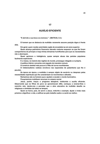 23
17
AUXÍLIO EFICIENTE
"E abrindo a sua boca os ensinava." - (MATEUS, 5:2.)
O homem que se distancia da multidão raramente assume posição digna à frente
dela.
Em geral, quem recebe autoridade cogita de encastelar-se em zona superior.
Quem alcança patrimônio financeiro elevado costuma esquecer os que lhe foram
companheiros do princípio e traça linhas divisórias humilhantes para que os necessitados
não o aborreçam.
Quem aprimora a inteligência, quase sempre abusa das paixões populares
facilmente exploráveis.
E a massa, na maioria das regiões do mundo, prossegue relegada a si própria.
A política inferior converte-a em joguete de manobra comum.
O comércio desleal nela procura o filão de lucros exorbitantes.
O intelectualismo vaidoso envolve-a nas expansões do pedantismo que lhe é
peculiar.
De época em época, a multidão é sempre objeto de escárnio ou desprezo pelas
necessidades espirituais que lhe caracterizam os movimentos e atitudes.
Raríssimos são os homens que a ajudam a escalar o monte iluminativo.
Pouquíssimos mobilizam recursos no amparo social.
Jesus, porém, traçou o programa desejável, instituindo o auxílio eficiente.
Observando que os filhos do povo se aproximavam dEle, começou a ensinar-lhes o
caminho reto, dando-nos a perceber que a obra educativa da multidão desafia os
religiosos e cientistas de todos os tempos.
Quem se honra, pois, de servir a Jesus, imite-lhe o exemplo. Ajude o irmão mais
próximo a dignificar a vida, a edificar-se pelo trabalho sadio e a sentir-se melhor.
 
