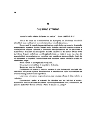 24
18
OUÇAMOS ATENTOS
"Buscai primeiro o Reino de Deus e sua justiça." - Jesus. (MATEUS, 6:33.)
Apesar de todos os esclarecimentos do Evangelho, os discípulos encontram
dificuldade para equilibrarem, convenientemente, a bússola do coração.
Recorre-se à fé, na sede de paz espiritual, no anseio de luz, na pesquisa da solução
aos problemas graves do destino. Todavia, antes de tudo, o aprendiz costuma procurar a
realização dos próprios caprichos; o predomínio das opiniões que lhe são peculiares; a
subordinação de outrem aos seus pontos de vista; a submissão dos demais à força direta
ou indireta de que é portador; a consideração alheia ao seu modo de ser; a imposição de
sua autoridade personalíssima; os caminhos mais agradáveis; as comodidades fáceis do
dia que passa; as respostas favoráveis aos seus intentos e a plena satisfação própria no
imediatismo vulgar.
Raros aceitam as condições do discipulado.
Em geral, recusam o título de seguidores do Mestre.
Querem ser favoritos de Deus.
Conhecemos, no entanto, a natureza humana, da qual ainda somos participes, não
obstante a posição de espíritos desencarnados. E sabemos que a vida burilará todas as
criaturas nas águas lustrais da experiência.
Lutaremos, sofreremos e aprenderemos, nas variadas esferas de luta evolutiva e
redentora.
Considerando, porém, a extensão das bênçãos que nos felicitam a estrada,
acreditamos seria útil à nossa felicidade e equilíbrio permanentes ouvir, com atenção, as
palavras do Senhor: "Buscai primeiro o Reino de Deus e sua justiça."
 
