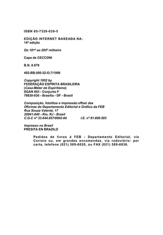 ISBN 85-7328-039-5
EDIÇÃO INTERNET BASEADA NA:
14ª edição
Do 181º ao 205º milheiro
Capa de CECCONI
B.N. 8.878
492-BB;000.52-O;7/1996
Copyright 1952 by
FEDERAÇÃO ESPÍRITA BRASILEIRA
(Casa-Máter do Espiritismo)
SGAN 603 - Conjunto F
78830-030 - Brasília - DF - Brasil
Composição, fotolitos e impressão offset das
Oficinas do Departamento Editorial e Gráfico da FEB
Rua Souza Valente, 17
20941-040 - Rio, RJ - Brasil
C.G.C nº 33.644.857/0002-84 I.E. nº 81.600.503
Impresso no Brasil
PRESITA EN BRAZILO
Pedidos de livros à FEB - Departamento Editorial, via
Correio ou, em grandes encomendas, via rodoviário: por
carta, telefone (021) 589-6020, ou FAX (021) 589-6838.
 