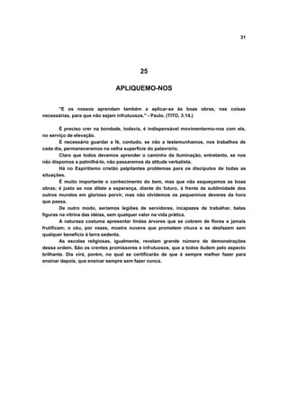31
25
APLIQUEMO-NOS
"E os nossos aprendam também a aplicar-se às boas obras, nas coisas
necessárias, para que não sejam infrutuosos." - Paulo. (TITO, 3:14.)
É preciso crer na bondade, todavia, é indispensável movimentarmo-nos com ela,
no serviço de elevação.
É necessário guardar a fé, contudo, se não a testemunhamos, nos trabalhos de
cada dia, permaneceremos na velha superfície do palavrório.
Claro que todos devemos aprender o caminho da iluminação, entretanto, se nos
não dispomos a palmilhá-lo, não passaremos da atitude verbalista.
Há no Espiritismo cristão palpitantes problemas para os discípulos de todas as
situações.
É muito importante o conhecimento do bem, mas que não esqueçamos as boas
obras; é justo se nos dilate a esperança, diante do futuro, à frente da sublimidade dos
outros mundos em glorioso porvir, mas não olvidemos os pequeninos deveres da hora
que passa.
De outro modo, seríamos legiões de servidores, incapazes de trabalhar, belas
figuras na vitrina das idéias, sem qualquer valor na vida prática.
A natureza costuma apresentar lindas árvores que se cobrem de flores e jamais
frutificam; o céu, por vezes, mostra nuvens que prometem chuva e se desfazem sem
qualquer benefício à terra sedenta.
As escolas religiosas, igualmente, revelam grande número de demonstrações
dessa ordem. São os crentes promissores e infrutuosos, que a todos iludem pelo aspecto
brilhante. Dia virá, porém, no qual se certificarão de que é sempre melhor fazer para
ensinar depois, que ensinar sempre sem fazer nunca.
 