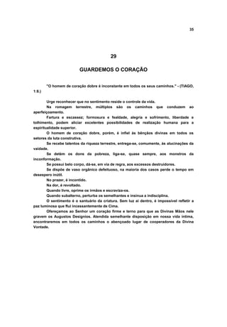35
29
GUARDEMOS O CORAÇÃO
"O homem de coração dobre é inconstante em todos os seus caminhos." - (TIAGO,
1:8.)
Urge reconhecer que no sentimento reside o controle da vida.
Na romagem terrestre, múltiplos são os caminhos que conduzem ao
aperfeiçoamento.
Fartura e escassez; formosura e fealdade, alegria e sofrimento, liberdade e
tolhimento, podem aliciar excelentes possibilidades de realização humana para a
espiritualidade superior.
O homem de coração dobre, porém, é infiel às bênçãos divinas em todos os
setores da luta construtiva.
Se recebe talentos da riqueza terrestre, entrega-se, comumente, às alucinações da
vaidade.
Se detém os dons da pobreza, liga-se, quase sempre, aos monstros da
inconformação.
Se possui belo corpo, dá-se, em via de regra, aos excessos destruidores.
Se dispõe de vaso orgânico defeituoso, na maioria dos casos perde o tempo em
desespero inútil.
No prazer, é incontido.
Na dor, é revoltado.
Quando livre, oprime os irmãos e escraviza-os.
Quando subalterno, perturba os semelhantes e insinua a indisciplina.
O sentimento é o santuário da criatura. Sem luz aí dentro, é impossível refletir a
paz luminosa que flui incessantemente de Cima.
Ofereçamos ao Senhor um coração firme e terno para que as Divinas Mãos nele
gravem os Augustos Desígnios. Atendida semelhante disposição em nossa vida íntima,
encontraremos em todos os caminhos o abençoado lugar de cooperadores da Divina
Vontade.
 