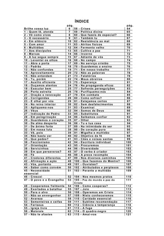 ÍNDICE
pág. pág.
Brilhe vossa luz 6 58 - Crises 64
1 - Quem lê, atenda 7 59 - Política divina 65
2 - Vê como vives 8 60 - Que fazeis de especial? 66
3 - O necessário 9 61 - Também tu 67
4 - Em silêncio 10 62 - Resistência ao mal 68
5 - Com amor 11 63 - Atritos físicos 69
6 - Multidões 12 64 - Fermento velho 70
7 - Aos discípulos 13 65 - Cultiva a paz 71
8 - Marcas 14 66 - Inverno 72
9 - A luz segue sempre 15 67 - Adiante de vós 73
10 - Levantai os olhos 16 68 - No campo 74
11 - Abre a porta 17 69 - No serviço cristão 75
12 - Padrão 18 70 - Guardemos o ensino 76
13 - Não confundas 19 71 - Em nosso trabalho 77
14 - Aproveitamento 20 72 - Não as palavras 78
15 - Não entendem 21 73 - Falatórios 79
16 - Tu, porém 22 74 - Maus obreiros 80
17 - Auxílio eficiente 23 75 - Esperança 81
18 - Ouçamos atentos 24 76 - Na propaganda eficaz 82
19 - Executar bem 25 77 - Sofrerás perseguições 83
20 - Porta estreita 26 78 - Purifiquemo-nos 84
21 - Oração e renovação 27 79 - Em combate 85
22 - Corrigendas 28 80 - Como sofres? 86
23 - E olhai por vós 29 81 - Estejamos certos 87
24 - No reino interior 30 82 - Sem desfalecimentos 88
25 - Apliquemo-nos 31 83 - Examinai 89
26 - Véus 32 84 - Somos de Deus 90
27 - Indicação de Pedro 33 85 - Substitutos 91
28 - Em peregrinação 34 86 - Saibamos confiar 92
29 - Guardemos o coração 35 87 - Olhai 93
30 - De alma desperta 36 88 - Tu e tua casa 94
31 - De ânimo forte 37 89 - Na intimidade do ser 95
32 - Em nossa luta 38 90 - De coração puro 96
33 - Vê, pois 39 91 - Migalha e multidão 97
34 - Não basta ver 40 92 - Objetivo da fé 98
35 - Que pedes? 41 93 - Cães e coisas santas 99
36 - Faccionismo 42 94 - Escritura individual 100
37 - Orientação 43 95 - Procuremos 101
38 - Servicinhos 44 96 - Diversidade 102
39 - Em que perseveras? 45 97 - O verbo é criador 103
40 - Fé 46 98 - A prece recompõe 104
41 - Credores diferentes 47 99 - Nos diversos caminhos 105
42 - Afirmação e ação 48 100 - Que fazemos do Mestre? 106
43 - Vós, portanto 49 101 - Ouvistes? 107
44 - Saber como convém 50 102 - Atribulados e perplexos 108
45 - Necessidade
essencial
51 103 - Perante a multidão 109
46 - Crescei 52 104 - Nos mesmos pratos 110
47 - O povo e o Evangelho 53 105 - Paz do mundo e paz do
Cristo
111
48 - Cooperemos fielmente 54 106 - Como cooperas? 112
49 - Exortados a batalhar 55 107 - Joio 113
50 - Para o alvo 56 108 - Operemos em Cristo 114
51 - Não se envergonhar 57 109 - Nisto conheceremos 115
52 - Avareza 58 110 - Caridade essencial 116
53 - Sementeiras e ceifas 59 111 - Sublime recomendação 117
54 - Fariseus 60 112 - Ciência e temperança 118
55 - Igreja livre 61 113 - A fuga 119
56 - Maiorais 62 114 - O quadro-negro 120
57 - Não te afastes 63 115 - Amai-vos 121
 