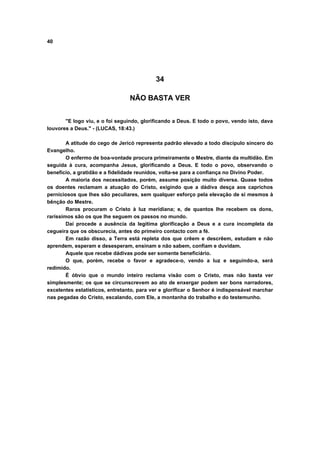 40
34
NÃO BASTA VER
"E logo viu, e o foi seguindo, glorificando a Deus. E todo o povo, vendo isto, dava
louvores a Deus." - (LUCAS, 18:43.)
A atitude do cego de Jericó representa padrão elevado a todo discípulo sincero do
Evangelho.
O enfermo de boa-vontade procura primeiramente o Mestre, diante da multidão. Em
seguida à cura, acompanha Jesus, glorificando a Deus. E todo o povo, observando o
benefício, a gratidão e a fidelidade reunidos, volta-se para a confiança no Divino Poder.
A maioria dos necessitados, porém, assume posição muito diversa. Quase todos
os doentes reclamam a atuação do Cristo, exigindo que a dádiva desça aos caprichos
perniciosos que lhes são peculiares, sem qualquer esforço pela elevação de si mesmos à
bênção do Mestre.
Raros procuram o Cristo à luz meridiana; e, de quantos lhe recebem os dons,
raríssimos são os que lhe seguem os passos no mundo.
Daí procede a ausência da legítima glorificação a Deus e a cura incompleta da
cegueira que os obscurecia, antes do primeiro contacto com a fé.
Em razão disso, a Terra está repleta dos que crêem e descrêem, estudam e não
aprendem, esperam e desesperam, ensinam e não sabem, confiam e duvidam.
Aquele que recebe dádivas pode ser somente beneficiário.
O que, porém, recebe o favor e agradece-o, vendo a luz e seguindo-a, será
redimido.
É óbvio que o mundo inteiro reclama visão com o Cristo, mas não basta ver
simplesmente; os que se circunscrevem ao ato de enxergar podem ser bons narradores,
excelentes estatísticos, entretanto, para ver e glorificar o Senhor é indispensável marchar
nas pegadas do Cristo, escalando, com Ele, a montanha do trabalho e do testemunho.
 