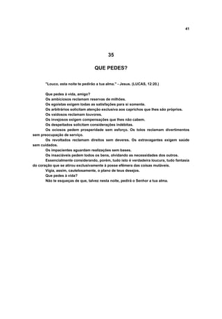 41
35
QUE PEDES?
"Louco, esta noite te pedirão a tua alma." - Jesus. (LUCAS, 12:20.)
Que pedes à vida, amigo?
Os ambiciosos reclamam reservas de milhões.
Os egoístas exigem todas as satisfações para si somente.
Os arbitrários solicitam atenção exclusiva aos caprichos que lhes são próprios.
Os vaidosos reclamam louvores.
Os invejosos exigem compensações que lhes não cabem.
Os despeitados solicitam considerações indébitas.
Os ociosos pedem prosperidade sem esforço. Os tolos reclamam divertimentos
sem preocupação de serviço.
Os revoltados reclamam direitos sem deveres. Os extravagantes exigem saúde
sem cuidados.
Os impacientes aguardam realizações sem bases.
Os insaciáveis pedem todos os bens, olvidando as necessidades dos outros.
Essencialmente considerando, porém, tudo isto é verdadeira loucura, tudo fantasia
do coração que se atirou exclusivamente à posse efêmera das coisas mutáveis.
Vigia, assim, cautelosamente, o plano de teus desejos.
Que pedes à vida?
Não te esqueças de que, talvez nesta noite, pedirá o Senhor a tua alma.
 