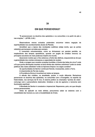 45
39
EM QUE PERSEVERAS?
"E perseveravam na doutrina dos apóstolos e na comunhão e no partir do pão e
nas orações." - (ATOS, 2:42.)
Observadores menos avisados pretendem encontrar inteira negação de
espiritualidade nos acontecimentos atuais do Planeta.
Acreditam que a época das revelações sublimes esteja morta, que as portas
celestiais permaneçam cerradas para sempre.
E comentam entusiasmados, como se divisassem um paraíso perdido, os
resplendores dos tempos apostólicos, quando um pugilo de cristãos renovou os
princípios seculares do mais poderoso império do mundo.
Asseveram muitos que o Céu estancou a fonte das dádivas, esquecendo-se de que
a generalidade dos crentes entorpeceu a capacidade de receber.
Onde a coragem que revestia corações humildes, à frente dos leões do circo? onde
a fé que punha afirmações imortais na boca ferida dos mártires anônimos? onde os sinais
públicos das vozes celestiais? onde os leprosos limpos e os cegos curados?
As oportunidades do Senhor continuam fluindo, incessantes, sobre a Terra.
A misericórdia do Pai não mudou.
A Providência Divina é invariável em todos os tempos.
A atitude dos cristãos, na atualidade, porém, é muito diferente. Raríssimos
perseveram na doutrina dos apóstolos, na comunhão com o Evangelho, no espírito de
fraternidade, nos serviços da fé viva. A maioria prefere os chamados "pontos de vista",
comunga com o personalismo destruidor, fortalece a raiz do egoísmo e raciocina sem
iluminação espiritual.
A Bondade do Senhor é constante e imperecível. Reparemos, pois, em que direção
somos perseverantes.
Antes de aplaudir os mais afoitos, procuremos saber se estamos com a
volubilidade dos homens ou com a imutabilidade do Cristo.
 
