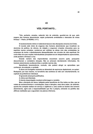 49
43
VÓS, PORTANTO...
"Vós, portanto, amados, sabendo isto de antemão, guardai-vos de que, pelo
engano dos homens abomináveis, sejais juntamente arrebatados e descaiais da vossa
firmeza." - Pedro. (II PEDRO, 3:17.)
O esclarecimento íntimo é inalienável tesouro dos discípulos sinceros do Cristo.
O mundo está cheio de enganos dos homens abomináveis que invadiram os
domínios da política, da ciência, da religião e ergueram criações chocantes para os
espíritos menos avisados; contam-se por milhões as almas com eles arrebatadas às
surpresas da morte e absolutamente desequilibradas nos círculos da vida espiritual. Do
cume falso de suas noções individualistas precipitam-se em despenhadeiros apavorantes,
onde perdem a firmeza e a luz.
Grande número dos imprevidentes encontram socorro justo, porquanto
desconheciam a verdadeira situação. Não se achavam devidamente informados. Os
homens abomináveis ocultavam-lhes o sentido real da vida.
Semelhante benemerência, contudo, não poderá atingir os aprendizes que
conhecem, de antemão, a verdade.
O aluno do Evangelho somente se alimentará de equívocos deploráveis, se quiser.
Rodopiará, por isso mesmo, no torvelinho das sombras se nele cair voluntariamente, no
capítulo da preferência individual.
O ignorante alcançará justificativa.
A vítima será libertada.
O doente desprotegido receberá enfermagem e remédio.
Mas o discípulo de Jesus, bafejado pelos benefícios do Céu todos os dias, que se
rodeia de esclarecimentos e consolações, luzes e bênçãos, esse deve saber, de antemão,
quanto lhe compete realizar em serviço e vigilância e, caso aceite as ilusões dos homens
abomináveis, agirá sob a responsabilidade que lhe é própria, entrando na partilha das
aflitivas realidades que o aguardam nos planos inferiores.
 