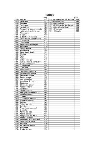 ÍNDICE
pág. pág.
116 - Não só 122 174 - Plataforma do Mestre 180
117 - Para isto 123 175 - A verdade 181
118 - Queixas 124 176 - O caminho 182
119 - Fortaleza 125 177 - Edificação do Reino 183
120 - Herdeiros 126 178 - Obra individual 184
121 - Amizade e compreensão 127 179 - Palavras 185
122 - Hoje, onde estivermos 128 180 - Depois 186
123 - Amargura 129
124 - O som 130
125 - O Senhor mostrará 131
126 - Obediência construtiva 132
127 - O teu dom 133
128 - Liberdade 134
129 - Serviço de salvação 135
130 - Amai-vos 136
131 - Consciência 137
132 - Vigilância 138
133 - Casa espiritual 139
134 - Alfaias 140
135 - Pais 141
136 - Filhos 142
137 - Vida conjugal 143
138 - Iluminemos o santuário 144
139 - É a santificação 145
140 - O capacete 146
141 - O estudo 147
142 - Tribulações 148
143 - Cartas espirituais 149
144 - Em meio de lobos 150
145 - Demonstrações 151
146 - Quem segue 152
147 - Nos corações 153
148 - Membros divinos 154
149 - Escamas 155
150 - Dívida de amor 156
151 - Ressuscitará 157
152 - Cuidados 158
153 - Contristação 159
154 - Por que desdenhas? 160
155 - Tranqüilidade 161
156 - O vaso 162
157 - O remédio salutar 163
158 - Transformação 164
159 - Brilhar 165
160 - Filhos da luz 166
161 - Cristãos 167
162 - A luz inextinguível 168
163 - O irmão 169
164 - Acima de nós 170
165 - Assim como 171
166 - Respostas do Alto 172
167 - Nossos irmãos 173
168 - Parecem, mas não são 174
169 - Enquanto é hoje 175
170 - Amanhã 176
171 - No campo físico 177
172 - Manjares 178
173 - O pão divino 179
 
