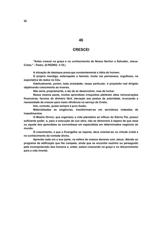 52
46
CRESCEI
"Antes crescei na graça e no conhecimento de Nosso Senhor e Salvador, Jesus-
Cristo." - Pedro. (II PEDRO. 3:18.)
A situação de destaque preocupa constantemente a idéia do homem.
O próprio mendigo, esfarrapado e faminto, muita vez permanece, orgulhoso, na
expectativa de realce no Céu.
Habitualmente, porém, toda ansiedade, nesse particular, é propósito mal dirigido
objetivando crescimento ao inverso.
Não seria, propriamente, o ato de se desenvolver, mas de inchar.
Nessa mesma pauta, muitos aprendizes irrequietos pleiteiam altas remunerações
financeiras, favores do dinheiro fácil, elevação aos postos de autoridade, invocando a
necessidade de crescer para maior eficiência no serviço do Cristo.
Isto, contudo, quase sempre é pura ilusão.
Materializadas as exigências, transformam-se em servidores rodeados de
impedimentos.
O Mestre Divino, que organizou a vida planetária ao influxo do Eterno Pai, possui
suficiente poder, e, para a execução de sua obra, não se demoraria à espera de que esse
ou aquele dos aprendizes se convertesse em especialista em determinados negócios do
mundo.
O crescimento, a que o Evangelho se reporta, deve orientar-se na virtude cristã e
no conhecimento da vontade divina.
Aprenda cada um a sua parte, na esfera de nossos deveres com Jesus. Atenda ao
programa de edificação que lhe compete, ainda que se encontre sozinho ou perseguido
pela incompreensão dos homens e, então, estará crescendo na graça e no discernimento
para a vida imortal.
 
