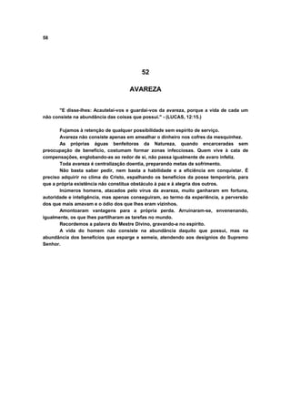 58
52
AVAREZA
"E disse-lhes: Acautelai-vos e guardai-vos da avareza, porque a vida de cada um
não consiste na abundância das coisas que possui." - (LUCAS, 12:15.)
Fujamos à retenção de qualquer possibilidade sem espírito de serviço.
Avareza não consiste apenas em amealhar o dinheiro nos cofres da mesquinhez.
As próprias águas benfeitoras da Natureza, quando encarceradas sem
preocupação de benefício, costumam formar zonas infecciosas. Quem vive à cata de
compensações, englobando-as ao redor de si, não passa igualmente de avaro infeliz.
Toda avareza é centralização doentia, preparando metas de sofrimento.
Não basta saber pedir, nem basta a habilidade e a eficiência em conquistar. É
preciso adquirir no clima do Cristo, espalhando os benefícios da posse temporária, para
que a própria existência não constitua obstáculo à paz e à alegria dos outros.
Inúmeros homens, atacados pelo vírus da avareza, muito ganharam em fortuna,
autoridade e inteligência, mas apenas conseguiram, ao termo da experiência, a perversão
dos que mais amavam e o ódio dos que lhes eram vizinhos.
Amontoaram vantagens para a própria perda. Arruinaram-se, envenenando,
igualmente, os que lhes partilharam as tarefas no mundo.
Recordemos a palavra do Mestre Divino, gravando-a no espírito.
A vida do homem não consiste na abundância daquilo que possui, mas na
abundância dos benefícios que esparge e semeia, atendendo aos desígnios do Supremo
Senhor.
 