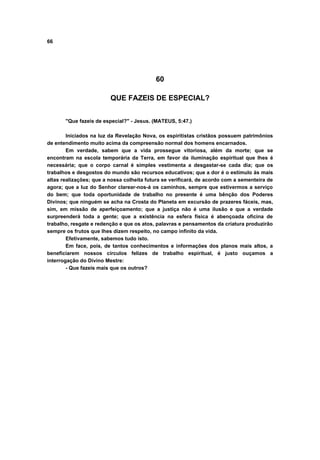66
60
QUE FAZEIS DE ESPECIAL?
"Que fazeis de especial?" - Jesus. (MATEUS, 5:47.)
Iniciados na luz da Revelação Nova, os espiritistas cristãos possuem patrimônios
de entendimento muito acima da compreensão normal dos homens encarnados.
Em verdade, sabem que a vida prossegue vitoriosa, além da morte; que se
encontram na escola temporária da Terra, em favor da iluminação espiritual que lhes é
necessária; que o corpo carnal é simples vestimenta a desgastar-se cada dia; que os
trabalhos e desgostos do mundo são recursos educativos; que a dor é o estímulo às mais
altas realizações; que a nossa colheita futura se verificará, de acordo com a sementeira de
agora; que a luz do Senhor clarear-nos-á os caminhos, sempre que estivermos a serviço
do bem; que toda oportunidade de trabalho no presente é uma bênção dos Poderes
Divinos; que ninguém se acha na Crosta do Planeta em excursão de prazeres fáceis, mas,
sim, em missão de aperfeiçoamento; que a justiça não é uma ilusão e que a verdade
surpreenderá toda a gente; que a existência na esfera física é abençoada oficina de
trabalho, resgate e redenção e que os atos, palavras e pensamentos da criatura produzirão
sempre os frutos que lhes dizem respeito, no campo infinito da vida.
Efetivamente, sabemos tudo isto.
Em face, pois, de tantos conhecimentos e informações dos planos mais altos, a
beneficiarem nossos círculos felizes de trabalho espiritual, é justo ouçamos a
interrogação do Divino Mestre:
- Que fazeis mais que os outros?
 