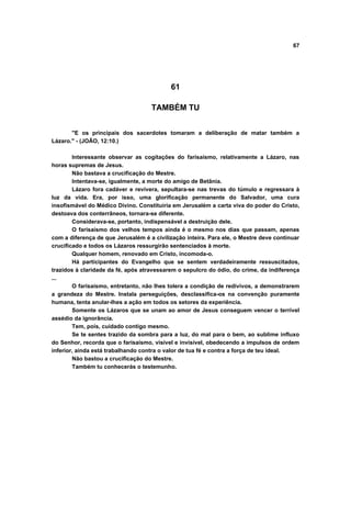 67
61
TAMBÉM TU
"E os principais dos sacerdotes tomaram a deliberação de matar também a
Lázaro." - (JOÃO, 12:10.)
Interessante observar as cogitações do farisaísmo, relativamente a Lázaro, nas
horas supremas de Jesus.
Não bastava a crucificação do Mestre.
Intentava-se, igualmente, a morte do amigo de Betânia.
Lázaro fora cadáver e revivera, sepultara-se nas trevas do túmulo e regressara à
luz da vida. Era, por isso, uma glorificação permanente do Salvador, uma cura
insofismável do Médico Divino. Constituiria em Jerusalém a carta viva do poder do Cristo,
destoava dos conterrâneos, tornara-se diferente.
Considerava-se, portanto, indispensável a destruição dele.
O farisaísmo dos velhos tempos ainda é o mesmo nos dias que passam, apenas
com a diferença de que Jerusalém é a civilização inteira. Para ele, o Mestre deve continuar
crucificado e todos os Lázaros ressurgirão sentenciados à morte.
Qualquer homem, renovado em Cristo, incomoda-o.
Há participantes do Evangelho que se sentem verdadeiramente ressuscitados,
trazidos à claridade da fé, após atravessarem o sepulcro do ódio, do crime, da indiferença
...
O farisaísmo, entretanto, não lhes tolera a condição de redivivos, a demonstrarem
a grandeza do Mestre. Instala perseguições, desclassifica-os na convenção puramente
humana, tenta anular-lhes a ação em todos os setores da experiência.
Somente os Lázaros que se unam ao amor de Jesus conseguem vencer o terrível
assédio da ignorância.
Tem, pois, cuidado contigo mesmo.
Se te sentes trazido da sombra para a luz, do mal para o bem, ao sublime influxo
do Senhor, recorda que o farisaísmo, visível e invisível, obedecendo a impulsos de ordem
inferior, ainda está trabalhando contra o valor de tua fé e contra a força de teu ideal.
Não bastou a crucificação do Mestre.
Também tu conhecerás o testemunho.
 