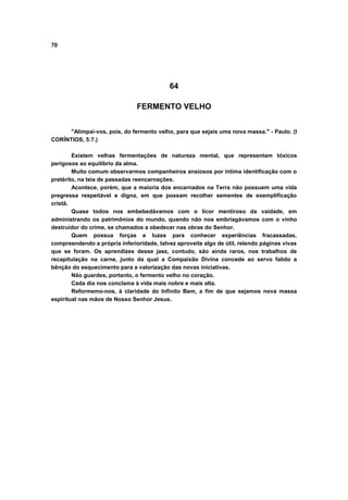 70
64
FERMENTO VELHO
"Alimpai-vos, pois, do fermento velho, para que sejais uma nova massa." - Paulo. (I
CORÍNTIOS, 5:7.)
Existem velhas fermentações de natureza mental, que representam tóxicos
perigosos ao equilíbrio da alma.
Muito comum observarmos companheiros ansiosos por íntima identificação com o
pretérito, na teia de passadas reencarnações.
Acontece, porém, que a maioria dos encarnados na Terra não possuem uma vida
pregressa respeitável e digna, em que possam recolher sementes de exemplificação
cristã.
Quase todos nos embebedávamos com o licor mentiroso da vaidade, em
administrando os patrimônios do mundo, quando não nos embriagávamos com o vinho
destruidor do crime, se chamados a obedecer nas obras do Senhor.
Quem possua forças e luzes para conhecer experiências fracassadas,
compreendendo a própria inferioridade, talvez aproveite algo de útil, relendo páginas vivas
que se foram. Os aprendizes desse jaez, contudo, são ainda raros, nos trabalhos de
recapitulação na carne, junto da qual a Compaixão Divina concede ao servo falido a
bênção do esquecimento para a valorização das novas iniciativas.
Não guardes, portanto, o fermento velho no coração.
Cada dia nos conclama à vida mais nobre e mais alta.
Reformemo-nos, à claridade do Infinito Bem, a fim de que sejamos nova massa
espiritual nas mãos de Nosso Senhor Jesus.
 